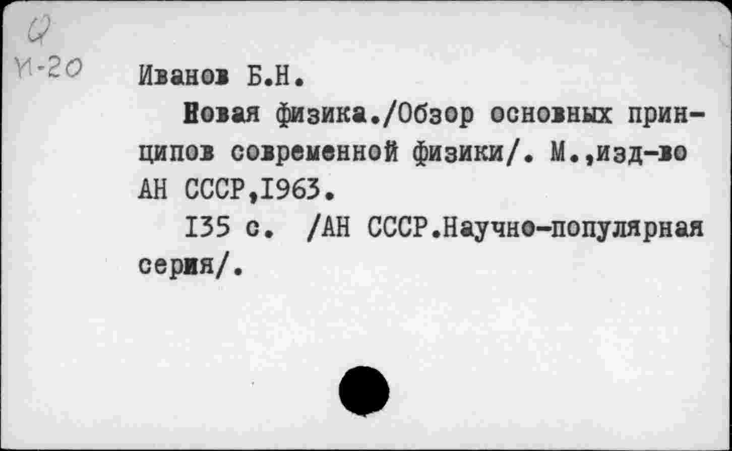 ﻿Ивано> Б.Н.
Вован физика./Обзор основных принципов современной физики/. М.,изд-во АН СССР,1963.
135 с. /АН СССР.Научно-популярная серия/.